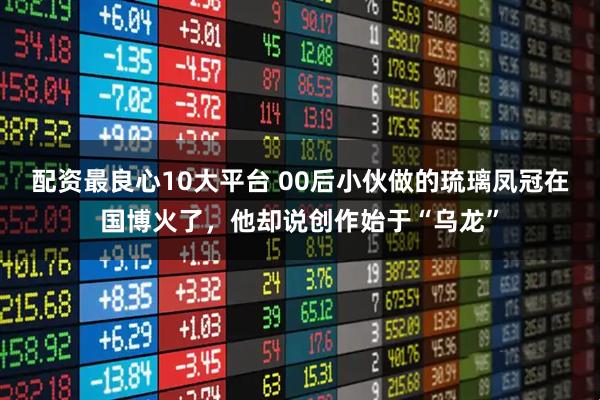 配资最良心10大平台 00后小伙做的琉璃凤冠在国博火了，他却说创作始于“乌龙”