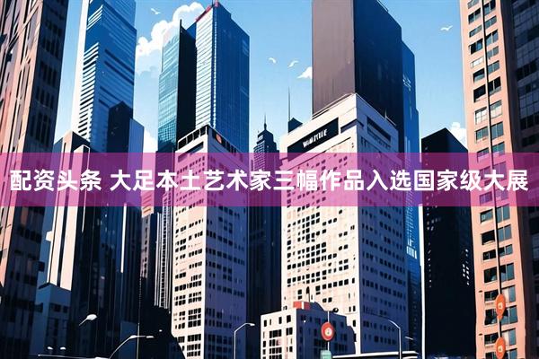 配资头条 大足本土艺术家三幅作品入选国家级大展