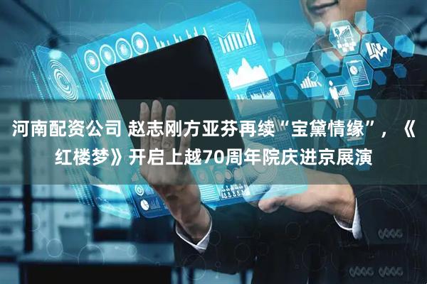 河南配资公司 赵志刚方亚芬再续“宝黛情缘”，《红楼梦》开启上越70周年院庆进京展演