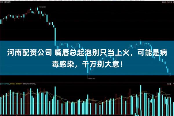 河南配资公司 嘴唇总起泡别只当上火，可能是病毒感染，千万别大意！