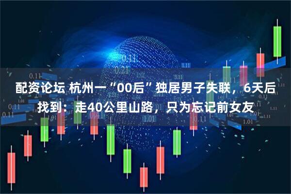 配资论坛 杭州一“00后”独居男子失联，6天后找到：走40公里山路，只为忘记前女友