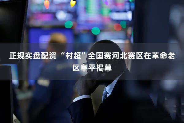 正规实盘配资 “村超”全国赛河北赛区在革命老区阜平揭幕