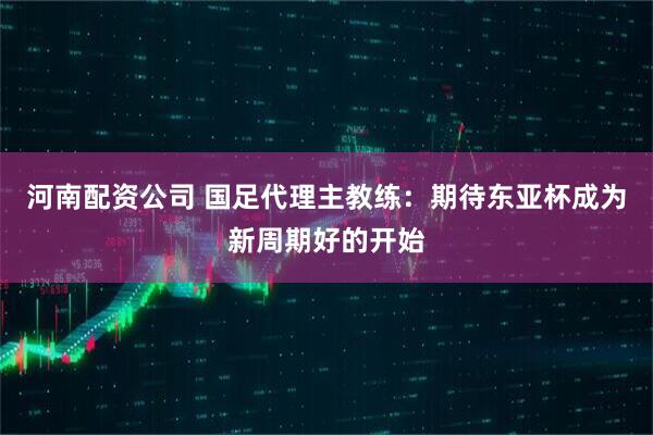 河南配资公司 国足代理主教练：期待东亚杯成为新周期好的开始
