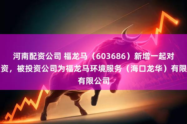 河南配资公司 福龙马（603686）新增一起对外投资，被投资公司为福龙马环境服务（海口龙华）有限公司