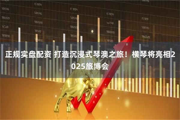 正规实盘配资 打造沉浸式琴澳之旅！横琴将亮相2025旅博会