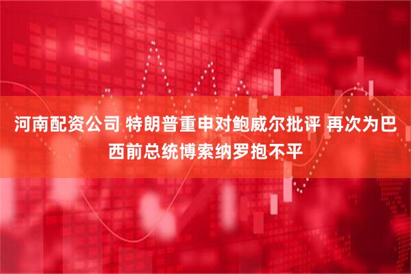 河南配资公司 特朗普重申对鲍威尔批评 再次为巴西前总统博索纳罗抱不平