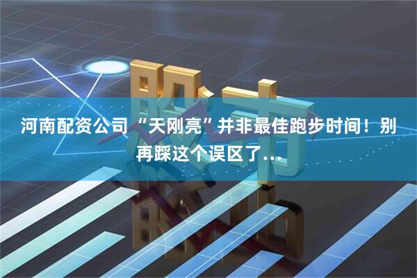 河南配资公司 “天刚亮”并非最佳跑步时间！别再踩这个误区了…