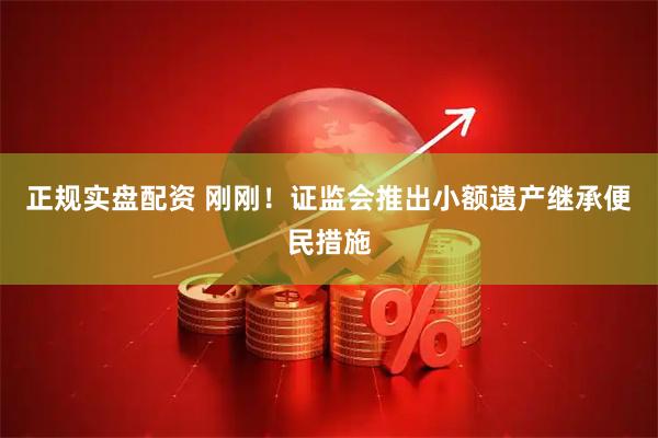 正规实盘配资 刚刚！证监会推出小额遗产继承便民措施