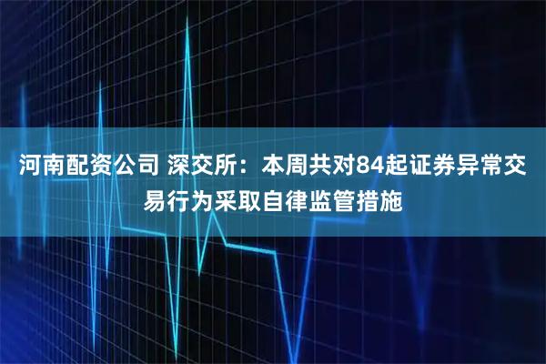 河南配资公司 深交所：本周共对84起证券异常交易行为采取自律监管措施