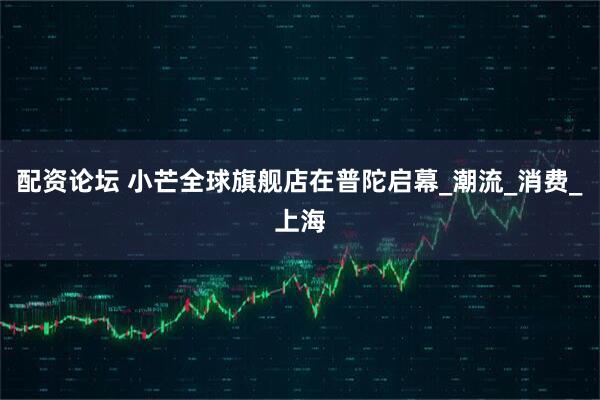 配资论坛 小芒全球旗舰店在普陀启幕_潮流_消费_上海
