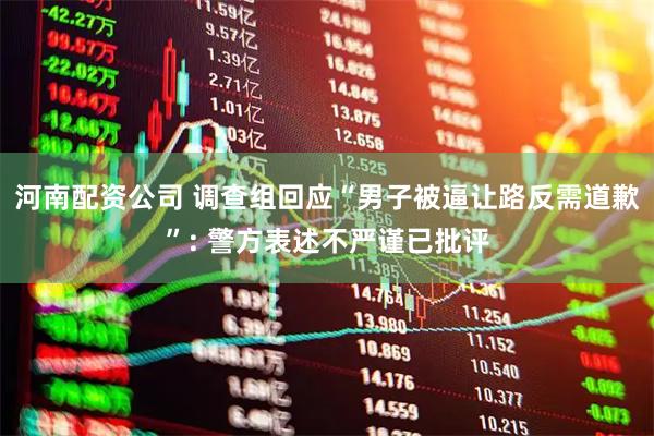 河南配资公司 调查组回应“男子被逼让路反需道歉”: 警方表述不严谨已批评