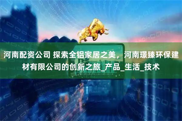 河南配资公司 探索全铝家居之美，河南璟臻环保建材有限公司的创新之旅_产品_生活_技术
