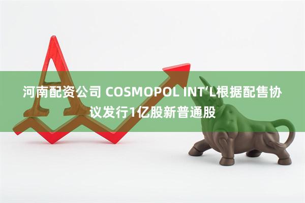 河南配资公司 COSMOPOL INT‘L根据配售协议发行1亿股新普通股