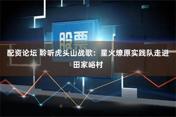 配资论坛 聆听虎头山战歌：星火燎原实践队走进田家峪村