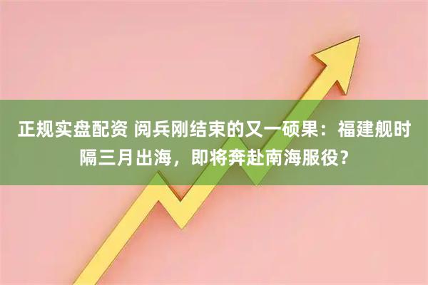 正规实盘配资 阅兵刚结束的又一硕果：福建舰时隔三月出海，即将奔赴南海服役？