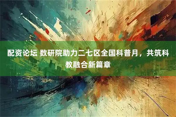 配资论坛 数研院助力二七区全国科普月，共筑科教融合新篇章