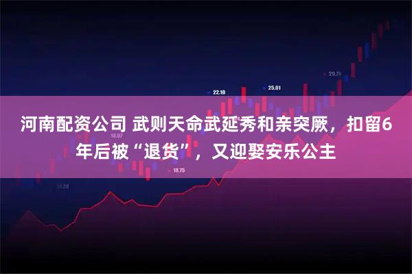 河南配资公司 武则天命武延秀和亲突厥，扣留6年后被“退货”，又迎娶安乐公主